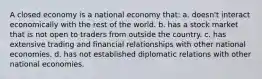 A closed economy is a national economy that: a. doesn't interact economically with the rest of the world. b. has a stock market that is not open to traders from outside the country. c. has extensive trading and financial relationships with other national economies. d. has not established diplomatic relations with other national economies.