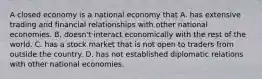 A closed economy is a national economy that A. has extensive trading and financial relationships with other national economies. B. doesn't interact economically with the rest of the world. C. has a stock market that is not open to traders from outside the country. D. has not established diplomatic relations with other national economies.