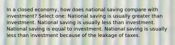 In a closed economy, how does national saving compare with investment? Select one: National saving is usually greater than investment. National saving is usually less than investment. National saving is equal to investment. National saving is usually less than investment because of the leakage of taxes.