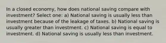 In a closed economy, how does national saving compare with investment? Select one: a) National saving is usually less than investment because of the leakage of taxes. b) National saving is usually greater than investment. c) National saving is equal to investment. d) National saving is usually less than investment.