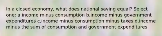 In a closed economy, what does national saving equal? Select one: a.income minus consumption b.income minus government expenditures c.income minus consumption minus taxes d.income minus the sum of consumption and government expenditures