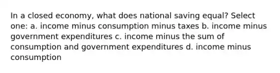 In a closed economy, what does national saving equal? Select one: a. income minus consumption minus taxes b. income minus government expenditures c. income minus the sum of consumption and government expenditures d. income minus consumption