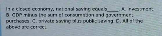 In a closed economy, national saving equals_____. A. investment. B. GDP minus the sum of consumption and government purchases. C. private saving plus public saving. D. All of the above are correct.