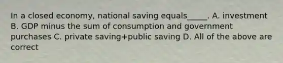 In a closed economy, national saving equals_____. A. investment B. GDP minus the sum of consumption and government purchases C. private saving+public saving D. All of the above are correct