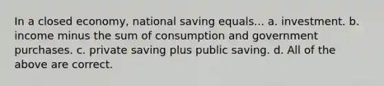 In a closed economy, national saving equals... a. investment. b. income minus the sum of consumption and government purchases. c. private saving plus public saving. d. All of the above are correct.