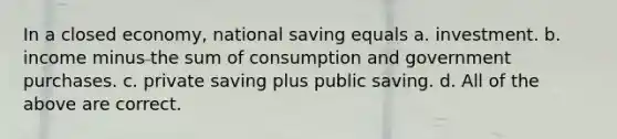 In a closed economy, national saving equals a. investment. b. income minus the sum of consumption and government purchases. c. private saving plus public saving. d. All of the above are correct.