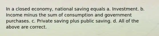 In a closed economy, national saving equals a. Investment. b. Income minus the sum of consumption and government purchases. c. Private saving plus public saving. d. All of the above are correct.