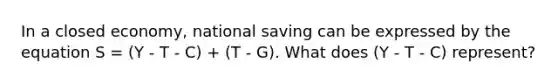 In a closed economy, national saving can be expressed by the equation S = (Y - T - C) + (T - G). What does (Y - T - C) represent?