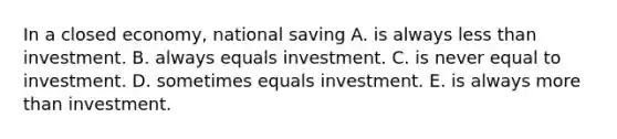 In a closed​ economy, national saving A. is always less than investment. B. always equals investment. C. is never equal to investment. D. sometimes equals investment. E. is always more than investment.