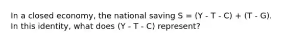 In a closed economy, the national saving S = (Y - T - C) + (T - G). In this identity, what does (Y - T - C) represent?