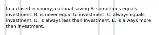 In a closed​ economy, national saving A. sometimes equals investment. B. is never equal to investment. C. always equals investment. D. is always <a href='https://www.questionai.com/knowledge/k7BtlYpAMX-less-than' class='anchor-knowledge'>less than</a> investment. E. is always <a href='https://www.questionai.com/knowledge/keWHlEPx42-more-than' class='anchor-knowledge'>more than</a> investment.