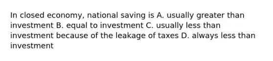 In closed economy, national saving is A. usually <a href='https://www.questionai.com/knowledge/ktgHnBD4o3-greater-than' class='anchor-knowledge'>greater than</a> investment B. equal to investment C. usually <a href='https://www.questionai.com/knowledge/k7BtlYpAMX-less-than' class='anchor-knowledge'>less than</a> investment because of the leakage of taxes D. always less than investment