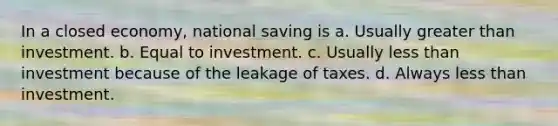 In a closed economy, national saving is a. Usually greater than investment. b. Equal to investment. c. Usually less than investment because of the leakage of taxes. d. Always less than investment.