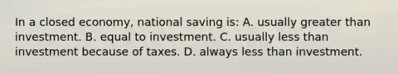 In a closed economy, national saving is: A. usually greater than investment. B. equal to investment. C. usually less than investment because of taxes. D. always less than investment.