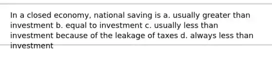 In a closed economy, national saving is a. usually greater than investment b. equal to investment c. usually less than investment because of the leakage of taxes d. always less than investment