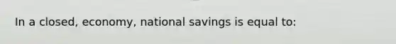 In a closed, economy, national savings is equal to: