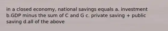 in a closed economy, national savings equals a. investment b.GDP minus the sum of C and G c. private saving + public saving d.all of the above