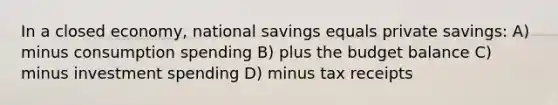 In a closed economy, national savings equals private savings: A) minus consumption spending B) plus the budget balance C) minus investment spending D) minus tax receipts