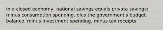 In a closed economy, national savings equals private savings: minus consumption spending. plus the government's budget balance. minus investment spending. minus tax receipts.