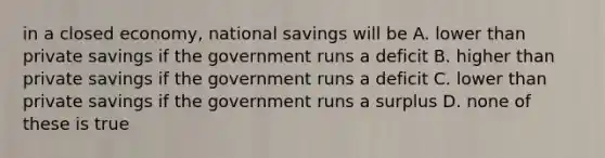 in a closed economy, national savings will be A. lower than private savings if the government runs a deficit B. higher than private savings if the government runs a deficit C. lower than private savings if the government runs a surplus D. none of these is true