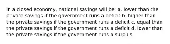 in a closed economy, national savings will be: a. lower than the private savings if the government runs a deficit b. higher than the private savings if the government runs a deficit c. equal than the private savings if the government runs a deficit d. lower than the private savings if the government runs a surplus