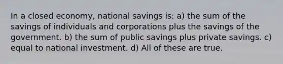 In a closed economy, national savings is: a) the sum of the savings of individuals and corporations plus the savings of the government. b) the sum of public savings plus private savings. c) equal to national investment. d) All of these are true.