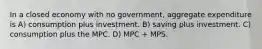 In a closed economy with no government, aggregate expenditure is A) consumption plus investment. B) saving plus investment. C) consumption plus the MPC. D) MPC + MPS.