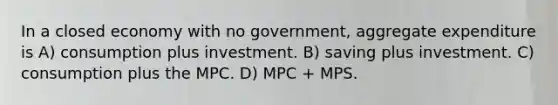 In a closed economy with no government, aggregate expenditure is A) consumption plus investment. B) saving plus investment. C) consumption plus the MPC. D) MPC + MPS.