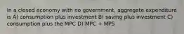 In a closed economy with no government, aggregate expenditure is A) consumption plus investment B) saving plus investment C) consumption plus the MPC D) MPC + MPS