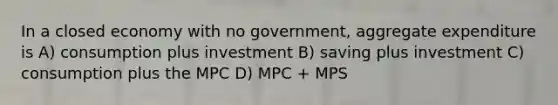 In a closed economy with no government, aggregate expenditure is A) consumption plus investment B) saving plus investment C) consumption plus the MPC D) MPC + MPS