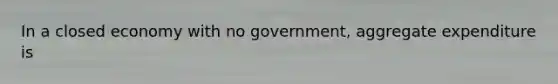 In a closed economy with no government, aggregate expenditure is