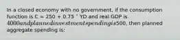 In a closed economy with no government, if the consumption function is C = 250 + 0.75 ˟ YD and real GDP is 4000 and planned investment spending is500, then planned aggregate spending is: