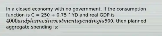 In a closed economy with no government, if the consumption function is C = 250 + 0.75 ˟ YD and real GDP is 4000 and planned investment spending is500, then planned aggregate spending is: