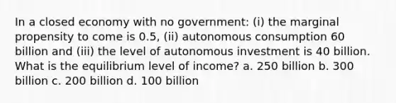 In a closed economy with no government: (i) the marginal propensity to come is 0.5, (ii) autonomous consumption 60 billion and (iii) the level of autonomous investment is 40 billion. What is the equilibrium level of income? a. 250 billion b. 300 billion c. 200 billion d. 100 billion