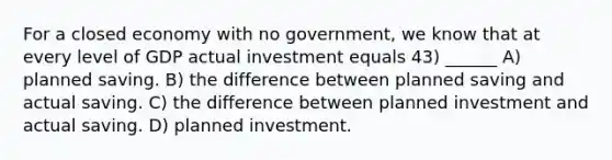 For a closed economy with no government, we know that at every level of GDP actual investment equals 43) ______ A) planned saving. B) the difference between planned saving and actual saving. C) the difference between planned investment and actual saving. D) planned investment.