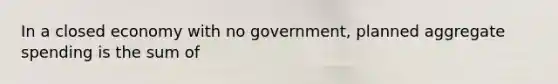 In a closed economy with no government, planned aggregate spending is the sum of