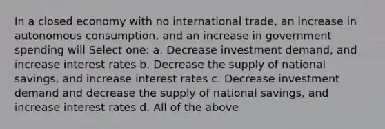 In a closed economy with no international trade, an increase in autonomous consumption, and an increase in government spending will Select one: a. Decrease investment demand, and increase interest rates b. Decrease the supply of national savings, and increase interest rates c. Decrease investment demand and decrease the supply of national savings, and increase interest rates d. All of the above