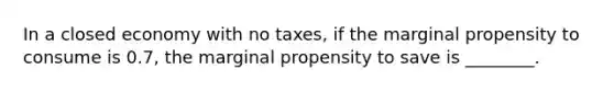 In a closed economy with no taxes, if the marginal propensity to consume is 0.7, the marginal propensity to save is ________.