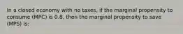 In a closed economy with no taxes, if the marginal propensity to consume (MPC) is 0.8, then the marginal propensity to save (MPS) is: