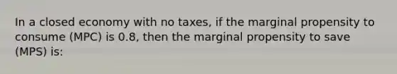 In a closed economy with no taxes, if the marginal propensity to consume (MPC) is 0.8, then the marginal propensity to save (MPS) is: