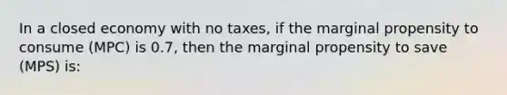 In a closed economy with no taxes, if the marginal propensity to consume (MPC) is 0.7, then the marginal propensity to save (MPS) is: