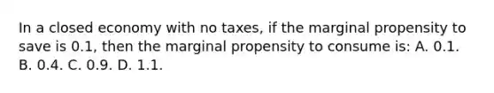 In a closed economy with no taxes, if the marginal propensity to save is 0.1, then the marginal propensity to consume is: A. 0.1. B. 0.4. C. 0.9. D. 1.1.