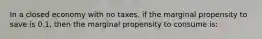 In a closed economy with no taxes, if the marginal propensity to save is 0.1, then the marginal propensity to consume is: