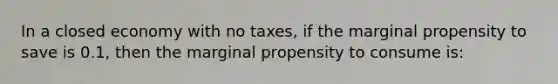 In a closed economy with no taxes, if the marginal propensity to save is 0.1, then the marginal propensity to consume is: