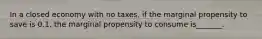 In a closed economy with no taxes, if the marginal propensity to save is 0.1, the marginal propensity to consume is_______.