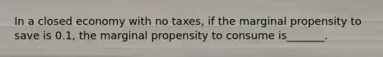 In a closed economy with no taxes, if the marginal propensity to save is 0.1, the marginal propensity to consume is_______.