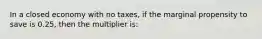 In a closed economy with no taxes, if the marginal propensity to save is 0.25, then the multiplier is: