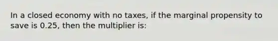 In a closed economy with no taxes, if the marginal propensity to save is 0.25, then the multiplier is: