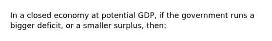 In a closed economy at potential GDP, if the government runs a bigger deficit, or a smaller surplus, then: