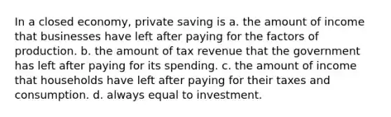 In a closed economy, private saving is a. the amount of income that businesses have left after paying for the factors of production. b. the amount of tax revenue that the government has left after paying for its spending. c. the amount of income that households have left after paying for their taxes and consumption. d. always equal to investment.